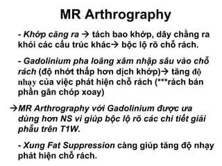 MR Arthrography
• - Khớp căng ra tách bao khớp, dây chằng ra
khỏi các cấu trúc khác bộc lộ rõ chỗ rách.
• - Gadolinium pha loãng xâm nhập sâu vào chỗ
rách (độ nhớt thấp hơn dịch khớp) tăng ñoä
nhaïy của việc phát hiện chỗ rách (***rách bán
phần gân chóp xoay)
MR Arthrography với Gadolinium được ưa
dùng hơn NS vì giúp bộc lộ rõ các chi tiết giải
phẫu trên T1W.
• - Xung Fat Suppression càng giúp tăng độ nhạy
phát hiện chỗ rách.
 