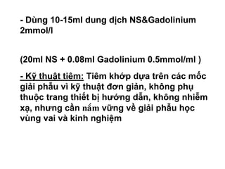 • - Dùng 10-15ml dung dịch NS&Gadolinium
2mmol/l
(20ml NS + 0.08ml Gadolinium 0.5mmol/ml )
• - Kỹ thuật tiêm: Tiêm khớp dựa trên các mốc
giải phẫu vì kỹ thuật đơn giản, không phụ
thuộc trang thiết bị hướng dẫn, không nhiễm
xạ, nhưng cần naém vững về giải phẫu học
vùng vai và kinh nghiệm
 