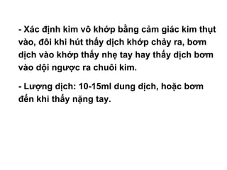 • - Xác định kim vô khớp bằng cảm giác kim thụt
vào, đôi khi hút thấy dịch khớp chảy ra, bơm
dịch vào khớp thấy nhẹ tay hay thấy dịch bơm
vào dội ngược ra chuôi kim.
• - Lượng dịch: 10-15ml dung dịch, hoặc bơm
đến khi thấy nặng tay.
 