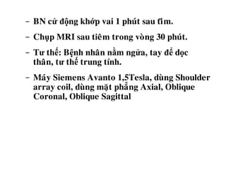 - BN cử động khớp vai 1 phuùt sau tiêêm.
- Chụp MRI sau tieâm trong voøng 30 phuùt.
- Tư thế: Bệnh nhaân nằm ngửa, tay để dọc
thaân, tư thế trung tính.
- Maùy Siemens Avanto 1,5Tesla, duøng Shoulder
array coil, duøng maët phaúng Axial, Oblique
Coronal, Oblique Sagittal
 