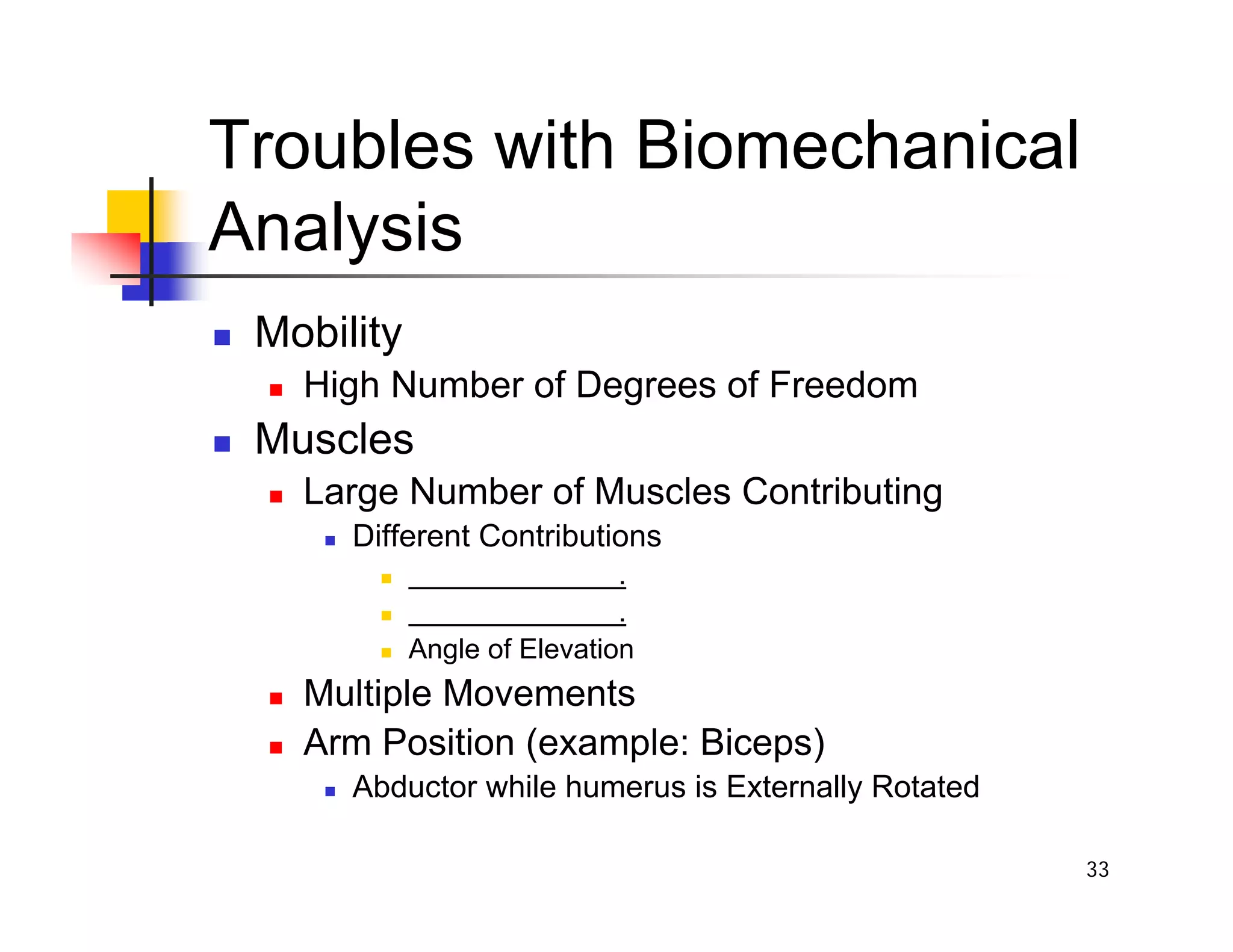33
Troubles with Biomechanical
Analysis
„ Mobility
„ High Number of Degrees of Freedom
„ Muscles
„ Large Number of Muscles Contributing
„ Different Contributions
„ .
„ .
„ Angle of Elevation
„ Multiple Movements
„ Arm Position (example: Biceps)
„ Abductor while humerus is Externally Rotated
 