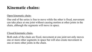 Kinematic chains:
Open kinematic chain-
One end of the series is free to move while the other is fixed, movement
can take place at one joint without causing motion at other joints in the
chain, although the segments will move in space.
Closed kinematic chain-
Both ends of the chain are fixed, movement at one joint not only moves
one or more other segments in space but will also create movement in
one or more other joints in the chain.
 