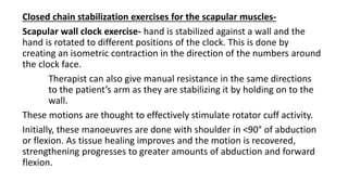 Closed chain stabilization exercises for the scapular muscles-
Scapular wall clock exercise- hand is stabilized against a wall and the
hand is rotated to different positions of the clock. This is done by
creating an isometric contraction in the direction of the numbers around
the clock face.
Therapist can also give manual resistance in the same directions
to the patient’s arm as they are stabilizing it by holding on to the
wall.
These motions are thought to effectively stimulate rotator cuff activity.
Initially, these manoeuvres are done with shoulder in <90° of abduction
or flexion. As tissue healing improves and the motion is recovered,
strengthening progresses to greater amounts of abduction and forward
flexion.
 