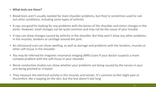 ▪ What tests are there?
▪ Blood tests aren’t usually needed for most shoulder problems, but they’re sometimes used to rule
out other conditions, including some types of arthritis
▪ X-rays are good for looking for any problems with the bones of the shoulder and minor changes in the
joints. However, small changes can be quite common and may not be the cause of your trouble
▪ X-rays can show changes caused by arthritis in the shoulder. But they won’t show any other problems
in the muscles, tendons or cartilage around the joint
▪ An ultrasound scan can show swelling, as well as damage and problems with the tendons, muscles or
other soft tissue in the shoulder
▪ You may be referred for magnetic resonance imaging (MRI) scans if your doctor suspects a more
complex problem with the soft tissue in your shoulder
▪ Nerve conduction studies can show whether your problems are being caused by the nerves in your
arm being pinched or irritated
▪ They measure the electrical activity in the muscles and nerves. It’s common to feel slight pain or
discomfort, like a tapping on the skin, but the test doesn’t last long
11
 