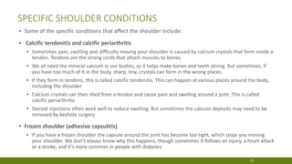 SPECIFIC SHOULDER CONDITIONS
▪ Some of the specific conditions that affect the shoulder include:
▪ Calcific tendonitis and calcific periarthritis
▪ Sometimes pain, swelling and difficulty moving your shoulder is caused by calcium crystals that form inside a
tendon. Tendons are the strong cords that attach muscles to bones.
▪ We all need the mineral calcium in our bodies, as it helps make bones and teeth strong. But sometimes, if
you have too much of it in the body, sharp, tiny, crystals can form in the wrong places.
▪ If they form in tendons, this is called calcific tendonitis. This can happen at various places around the body,
including the shoulder
▪ Calcium crystals can then shed from a tendon and cause pain and swelling around a joint. This is called
calcific periarthritis
▪ Steroid injections often work well to reduce swelling. But sometimes the calcium deposits may need to be
removed by keyhole surgery
▪ Frozen shoulder (adhesive capsulitis)
▪ If you have a frozen shoulder the capsule around the joint has become too tight, which stops you moving
your shoulder. We don’t always know why this happens, though sometimes it follows an injury, a heart attack
or a stroke, and it’s more common in people with diabetes
13
 