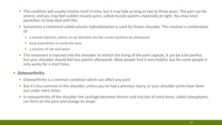 ▪ The condition will usually resolve itself in time, but it may take as long as two to three years. The pain can be
severe, and you may feel sudden muscle pains, called muscle spasms, especially at night. You may need
painkillers to help deal with this.
▪ Sometimes a treatment called volume hydrodilatation is used for frozen shoulder. This involves a combination
of:
▪ a steroid injection, which can be directed into the correct position by ultrasound
▪ local anaesthetic to numb the area
▪ a solution of salt and water
▪ This treatment is injected into the shoulder to stretch the lining of the joint capsule. It can be a bit painful,
but your shoulder should feel less painful afterwards. Most people find it very helpful, but for some people it
only works for a short time.
▪ Osteoarthritis
▪ Osteoarthritis is a common condition which can affect any joint
▪ But it’s less common in the shoulder, unless you’ve had a previous injury, or your shoulder joints have been
put under extra stress
▪ In osteoarthritis of the shoulder the cartilage becomes thinner and tiny bits of extra bone, called osteophytes,
can form on the joint and change its shape
14
 