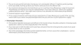 ▪ This can be very painful and makes moving your arm and shoulder difficult. It might be painful reaching
across your body, reaching up above your head or when you lie on the affected side
▪ Your treatment will depend on the level of pain you’re in and how it has affected your range of movement.
Physiotherapy can help but you may also need painkillers. If you have a flare-up – where your condition
suddenly becomes worse – you might need a course of non-steroidal anti-inflammatory drugs (NSAIDs)
▪ A steroid injection may be helpful
▪ If non-surgical treatments don’t help and your osteoarthritis is really affecting your quality of life, you may
need to talk to your doctor and physiotherapist about the pros and cons of joint replacement surgery
▪ Polymyalgia rheumatic
▪ This condition typically causes pain and stiffness in the muscles of your shoulders and pelvis. It develops quite
quickly over a week or so and is especially bad in the mornings
▪ If you have pain in both shoulders and in your hips, and you’re feverish or feel generally unwell, try to speak
to your doctor as soon as possible
▪ The earlier polymyalgia rheumatica can be treated the better, as it can cause other complications – such as
inflammation of the blood vessels in the head.
15
 