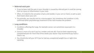 16
▪ Referred neck pain
▪ If you’ve been told the pain in your shoulder is caused by referred pain it could be coming
from an injury or inflammation in your neck
▪ Often, it’s linked to the sensation of pins and needles in your arm or hand, as well as pain
that travels down your arm
▪ Occasionally, you may be sent to a neurosurgeon, but sometimes the condition is only
confirmed when physiotherapy treatment to the neck resolves the problem.
▪ Lung conditions
▪ Conditions affecting the lungs, for example cancer, can sometimes cause pain in a
shoulder
▪ Cancer is more of a risk if you’re a smoker and over 40. If you’ve been experiencing
unexplained pain for more than three weeks your doctor may recommend you have a
chest x-ray
▪ You should also tell your GP if you’ve had any unexplained weight loss or night-time
sweating.
 