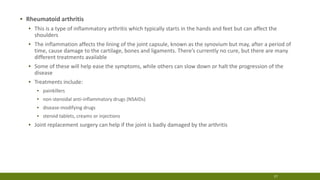 ▪ Rheumatoid arthritis
▪ This is a type of inflammatory arthritis which typically starts in the hands and feet but can affect the
shoulders
▪ The inflammation affects the lining of the joint capsule, known as the synovium but may, after a period of
time, cause damage to the cartilage, bones and ligaments. There’s currently no cure, but there are many
different treatments available
▪ Some of these will help ease the symptoms, while others can slow down or halt the progression of the
disease
▪ Treatments include:
▪ painkillers
▪ non-steroidal anti-inflammatory drugs (NSAIDs)
▪ disease-modifying drugs
▪ steroid tablets, creams or injections
▪ Joint replacement surgery can help if the joint is badly damaged by the arthritis
17
 