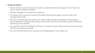 ▪ Tendon problems
▪ Various tendons in and around your shoulder can become inflamed, damaged or sore. These can
cause a range of different problems
▪ Shoulder impingement or painful arc syndrome
▪ The rotator cuff is a group of muscles and tendons that keep the upper arm bone held in the
shoulder blade socket.
▪ Pain from a problem with the rotator cuff is often called shoulder impingement. The condition
causes swelling or damage to the tendons of the rotator cuff, which can make it painful and difficult
to move your arm properly
▪ You may find it painful and difficult to lift your arm away from your body, particularly if you’re trying
to lift your arm above your head
▪ Your arm may feel weak or you may have a dull lingering pain in your upper arm
18
 