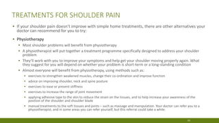 TREATMENTS FOR SHOULDER PAIN
▪ If your shoulder pain doesn’t improve with simple home treatments, there are other alternatives your
doctor can recommend for you to try:
▪ Physiotherapy
▪ Most shoulder problems will benefit from physiotherapy
▪ A physiotherapist will put together a treatment programme specifically designed to address your shoulder
problem
▪ They’ll work with you to improve your symptoms and help get your shoulder moving properly again. What
they suggest for you will depend on whether your problem is short-term or a long-standing condition
▪ Almost everyone will benefit from physiotherapy, using methods such as:
▪ exercises to strengthen weakened muscles, change their co-ordination and improve function
▪ advice on improving shoulder, neck and spine posture
▪ exercises to ease or prevent stiffness
▪ exercises to increase the range of joint movement
▪ applying adhesive tape to the skin to reduce the strain on the tissues, and to help increase your awareness of the
position of the shoulder and shoulder blade
▪ manual treatments to the soft tissues and joints – such as massage and manipulation. Your doctor can refer you to a
physiotherapist, and in some areas you can refer yourself, but this referral could take a while.
19
 