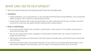 WHAT CAN I DO TO HELP MYSELF?
▪ There are several ways you can help yourself if you have shoulder pain:
▪ Painkillers
▪ Simple painkillers, such as paracetamol, or non-steroidal antiinflammatory drugs (NSAIDs), such as ibuprofen
tablets and gels, from a chemist or supermarket can help
▪ A pharmacist should be able to give you good advice on what could work best for your condition. But don’t
use them for more than two weeks without seeking further medical advice.
▪ Heat or cold therapy
▪ An ice pack may be helpful if your shoulder is painful after a minor injury or if it’s swollen and warmer to
touch than the other side
▪ You can use a bag of frozen peas, wrapped in a damp towel to protect your skin. Leave it in place for no
longer than 20 minutes
▪ Alternatively, heat packs can help relieve most other types of shoulder pain, particularly if your muscles feel
sore and tense
▪ Chemists and sports shops sell reusable heat pads. Or you could use a microwaveable wheat bag or a hot-
water bottle, wrapped in something dry, such as a towel, on the painful area for up to 20 minutes
20
 