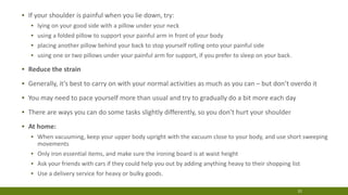 22
▪ If your shoulder is painful when you lie down, try:
▪ lying on your good side with a pillow under your neck
▪ using a folded pillow to support your painful arm in front of your body
▪ placing another pillow behind your back to stop yourself rolling onto your painful side
▪ using one or two pillows under your painful arm for support, if you prefer to sleep on your back.
▪ Reduce the strain
▪ Generally, it’s best to carry on with your normal activities as much as you can – but don’t overdo it
▪ You may need to pace yourself more than usual and try to gradually do a bit more each day
▪ There are ways you can do some tasks slightly differently, so you don’t hurt your shoulder
▪ At home:
▪ When vacuuming, keep your upper body upright with the vacuum close to your body, and use short sweeping
movements
▪ Only iron essential items, and make sure the ironing board is at waist height
▪ Ask your friends with cars if they could help you out by adding anything heavy to their shopping list
▪ Use a delivery service for heavy or bulky goods.
 