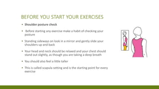 BEFORE YOU START YOUR EXERCISES
▪ Shoulder posture check
▪ Before starting any exercise make a habit of checking your
posture
▪ Standing sideways on look in a mirror and gently slide your
shoulders up and back
▪ Your head and neck should be relaxed and your chest should
stand out slightly, as though you are taking a deep breath
▪ You should also feel a little taller
▪ This is called scapula setting and is the starting point for every
exercise
 