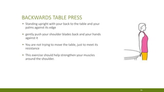 BACKWARDS TABLE PRESS
▪ Standing upright with your back to the table and your
palms against its edge
▪ gently push your shoulder blades back and your hands
against it
▪ You are not trying to move the table, just to meet its
resistance
▪ This exercise should help strengthen your muscles
around the shoulder.
26
 
