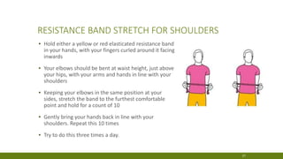 RESISTANCE BAND STRETCH FOR SHOULDERS
▪ Hold either a yellow or red elasticated resistance band
in your hands, with your fingers curled around it facing
inwards
▪ Your elbows should be bent at waist height, just above
your hips, with your arms and hands in line with your
shoulders
▪ Keeping your elbows in the same position at your
sides, stretch the band to the furthest comfortable
point and hold for a count of 10
▪ Gently bring your hands back in line with your
shoulders. Repeat this 10 times
▪ Try to do this three times a day.
27
 