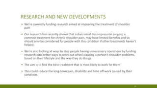 RESEARCH AND NEW DEVELOPMENTS
▪ We’re currently funding research aimed at improving the treatment of shoulder
pain
▪ Our research has recently shown that subacromial decompression surgery, a
common treatment for chronic shoulder pain, may have limited benefits and so
should only be considered for people with this condition if other treatments haven’t
helped
▪ We’re also looking at ways to stop people having unnecessary operations by funding
research into better ways to work out what’s causing a person’s shoulder problems,
based on their lifestyle and the way they do things
▪ The aim is to find the best treatment that is most likely to work for them
▪ This could reduce the long-term pain, disability and time off work caused by their
condition.
31
 