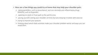▪ Here are a few things you could try at home that may help your shoulder pain:
▪ taking painkillers, such as paracetamol, and non-steroidal anti-inflammatory drugs
(NSAIDs), such as ibuprofen
▪ applying ice packs or heat pads to the painful area
▪ pacing yourself, resting your shoulder at times but also keeping it mobile with exercise
▪ trying to improve your posture
▪ thinking about which daily activities make your shoulder problem worse and ways you can
avoid them
4
 