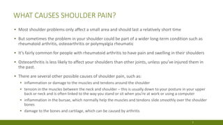 WHAT CAUSES SHOULDER PAIN?
▪ Most shoulder problems only affect a small area and should last a relatively short time
▪ But sometimes the problem in your shoulder could be part of a wider long-term condition such as
rheumatoid arthritis, osteoarthritis or polymyalgia rheumatic
▪ It’s fairly common for people with rheumatoid arthritis to have pain and swelling in their shoulders
▪ Osteoarthritis is less likely to affect your shoulders than other joints, unless you’ve injured them in
the past.
▪ There are several other possible causes of shoulder pain, such as:
▪ inflammation or damage to the muscles and tendons around the shoulder
▪ tension in the muscles between the neck and shoulder – this is usually down to your posture in your upper
back or neck and is often linked to the way you stand or sit when you’re at work or using a computer
▪ inflammation in the bursae, which normally help the muscles and tendons slide smoothly over the shoulder
bones
▪ damage to the bones and cartilage, which can be caused by arthritis
7
 