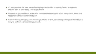 ▪ It’s also possible the pain you’re feeling in your shoulder is coming from a problem in
another part of your body, such as your neck
▪ Problems in your neck can make your shoulder blade or upper outer arm painful, when this
happens it’s known as referred pain
▪ If you’re feeling a tingling sensation in your hand or arm, as well as pain in your shoulder, it’s
likely to be from a problem in your neck.
8
 