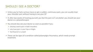 SHOULD I SEE A DOCTOR?
▪ Unless you’ve had a serious injury or get a sudden, continuous pain, you can usually treat
your shoulder pain without having to see your GP
▪ If, after two weeks of treating yourself, you feel the pain isn’t any better you should see your
doctor or a physiotherapist
▪ You should also see your doctor as soon as possible if you:
▪ develop severe pain in both shoulders
▪ also have pain in your hips or thighs
▪ feel feverish or unwell
▪ These can be signs of a condition called polymyalgia rheumatica, which needs prompt
treatment.
9
 