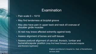 Examination
• Pain scale 0 – 10/10
• May find tenderness at bicipital groove
• May also have pain in upper back and neck d/t overuse of
shoulder girdle muscles
• At rest may brace affected extremity against body
• Assess alignment of bones and soft tissues
• Assess postural alignment of cervical, thoracic, lumbar and
humeral/scapular position (may find head forward, protracted scapula
and thoracic kyphosis)
Brigham and Women’s Hospital Inc. Dept. of Rehabilitation
Services 2010
 