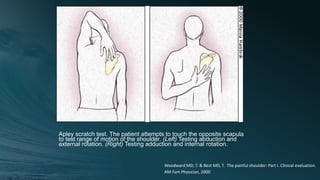 Apley scratch test. The patient attempts to touch the opposite scapula
to test range of motion of the shoulder. (Left) Testing abduction and
external rotation. (Right) Testing adduction and internal rotation.
Woodward MD, T. & Best MD, T. The painful shoulder: Part I. Clinical evaluation.
AM Fam Physician, 2000
 