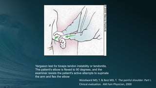 Yergason test for biceps tendon instability or tendonitis.
The patient's elbow is flexed to 90 degrees, and the
examiner resists the patient's active attempts to supinate
the arm and flex the elbow
Woodward MD, T. & Best MD, T. The painful shoulder: Part I.
Clinical evaluation. AM Fam Physician, 2000
 