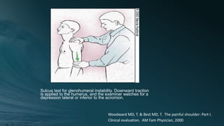 Sulcus test for glenohumeral instability. Downward traction
is applied to the humerus, and the examiner watches for a
depression lateral or inferior to the acromion.
Woodward MD, T. & Best MD, T. The painful shoulder: Part I.
Clinical evaluation. AM Fam Physician, 2000
 