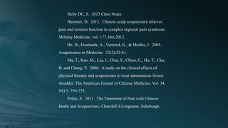 Deily DC, S. 2013 Class Notes
Hammer, D. 2012. Chinese scalp acupuncture relieves
pain and restores function in complex regional pain syndrome.
Military Medicine, vol. 177, Oct 2012.
He, D., Hostmark, A., Viersted, K., & Medbo, J. 2005.
Acupuncture in Medicine. 23(2):52-61.
Ma, T., Kao, M., Liu, I., Chiu, Y., Chien, C., Ho, T., Chu,
B. and Chang, Y. 2006. A study on the clinical effects of
physical therapy and acupuncture to treat spontaneous frozen
shoulder. The American Journal of Chinese Medicine, Vol. 34,
NO 5, 759-775.
Peilin, S. 2011. The Treatment of Pain with Chinese
Herbs and Acupuncture, Churchill Livingstone, Edinburgh.
 