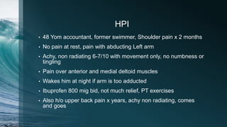 HPI
• 48 Yom accountant, former swimmer, Shoulder pain x 2 months
• No pain at rest, pain with abducting Left arm
• Achy, non radiating 6-7/10 with movement only, no numbness or
tingling
• Pain over anterior and medial deltoid muscles
• Wakes him at night if arm is too adducted
• Ibuprofen 800 mig bid, not much relief, PT exercises
• Also h/o upper back pain x years, achy non radiating, comes
and goes
 