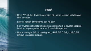 neck
• Rom 75º ish bil, flexion/ extension ok, some tension with flexion
chin to chest
• Lateral flexion shoulder to ear no pain
• Few myofascial knots bil splenius capitus C 2-5, levator scapula
tension, large myofascial knot R medial trapezius
• Motor strength: 5/5 bil hand grasp, RUE 5/5 C 5-8, LUE C 5/6
difficult to assess d/t pain
 
