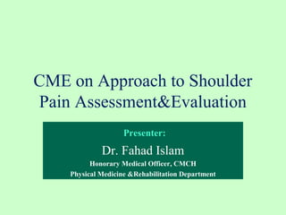 CME on Approach to Shoulder
Pain Assessment&Evaluation
Presenter:
Dr. Fahad Islam
Honorary Medical Officer, CMCH
Physical Medicine &Rehabilitation Department
 