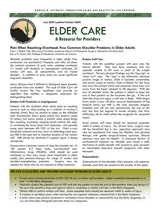 DONALD W. REYNOLDS FOUNDATION AGING AND QUALITY OF LIFE PROGRAM



                               July 2009 (updated October 2009)



                                    ELDER CARE
                                          A Resource for Providers
Pain When Reaching Overhead: Four Common Shoulder Problems in Older Adults
Peter J. Millett, MD, MSc, Board Certified, American Board of Orthopedic Surgery, Steadman Hawkins Clinic
Barry D. Weiss, MD, College of Medicine, University of Arizona
Shoulder problems occur frequently in older adults. Four          Rotator Cuff Tear
syndromes are particularly frequent, and they all share
                                                                  Patients with this condition present with pain over the
the common symptom of pain when reaching overhead:
                                                                  lateral deltoid. They also have weakness and are
(1) rotator cuff tendinitis or impingement syndrome, (2)
                                                                  typically unable to lift even a small (2 lb) weight
rotator cuff tear, (3) osteoarthritis, and (4) frozen
                                                                  overhead. The key physical findings are the “lag sign” or
shoulder. In addition to pain, each can cause significant
                                                                  “drop arm” sign. The “lag” is the difference between
long-term disability.
                                                                  passive range of motion, which is typically unrestricted,
                                                                  and active range of motion, which is limited. For the drop
Many clinicians find it difficult to distinguish these shoulder
                                                                  test, have the patient stand and passively move their arm
syndromes from one another. This issue of Elder Care will
                                                                  away from the body (abduct) to 90 degrees. With the
briefly review the four conditions and provide an
                                                                  arm at shoulder level, the patient is asked to keep the
algorithm that outlines a diagnostic approach for
                                                                  arm in that position as the examiner lets go. If the arm
distinguishing them.                                              sinks (the drop-arm sign), a cuff tear is likely. With larger
Rotator Cuff Tendinitis or Impingement                            tears, plain x-rays will show upward displacement of the
                                                                  humeral head, but MRI is the most accurate imaging
Patients with this condition often notice pain on reaching
                                                                  modality and will not only demonstrate the size of the
upward, such as when putting on a sweater or turning a
                                                                  tear but also the degree of muscle atrophy and fatty
steering wheel. May be painful to sleep on the affected
                                                                  infiltration, all of which affect the prognosis for successful
side. Examination shows good active and passive range
of motion, but active motion is painful when doing things         repair.
like reaching overhead, clasping hands behind the neck,           Acute rotator cuff tears should be repaired surgically
or scratching the lower back. Arm abduction will typically        within 6 weeks of injury. For chronic tears, surgery may
cause pain between 60-120o of the arc. Plain x-rays               still be beneficial but a non- operative approach may
should be ordered and may show an offending bone spur,            also be considered first using ice, NSAIDs, and physical
but MRI is the best test to visualize tendons of the rotator      therapy with gentle range-of-motion exercises. Steroid
cuff. MRI should be obtained if surgical repair is being          injections may also be helpful. A Cochrane Review of
considered.                                                       corticosteroid injections for shoulder pain found a mild,
Conservative treatment consist of icing the shoulder for 15       short-term (4-week) benefit with respect to pain, however
-20 minutes 2-3 times daily, non-steroidal anti-                  no meaningful long-term benefit compared with other
inflammatory drugs (NSAIDs), which should be used                 therapies.
cautiously as they may cause renal impairment in older
adults, plus physical therapy for range of motion and             Osteoarthritis
shoulder-strengthening exercises.       Surgery may be            Osteoarthritis of the shoulder often presents with posterior
needed for those who do not respond to these measures.            shoulder pain that can extend to the muscles of the upper

TIPS FOR EVALUATING AND TREATING SHOULDER PROBLEMS IN OLDER ADULTS

        If pain occurs during abduction at 60-120o of arc, a rotator cuff problem - either tendinitis/impingement or a
        tear – is the likely diagnoses.
        Passively abduct the patient’s arm to 90o and ask the patient to hold the arm in that position when you let go. If
        the arm sinks (positive drop-arm sign) or there is weakness, a rotator cuff tear is the likely diagnosis.
        Obtain MRI to confirm rotator cuff tear. Acute complete tears should be repaired within 6 weeks of injury.
        If crepitus or grinding occurs when moving the arm against resistance, osteoarthritis is the likely diagnosis.
        If both active and passive movement is restricted, frozen shoulder or osteoarthritis are the likely diagnoses. X-
        ray can then help distinguish between these two diagnoses.
 