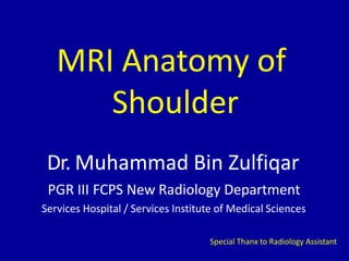 MRI Anatomy of
Shoulder
Dr. Muhammad Bin Zulfiqar
PGR III FCPS New Radiology Department
Services Hospital / Services Institute of Medical Sciences
Special Thanx to Radiology Assistant
 