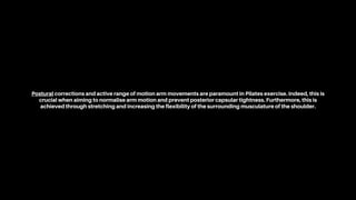 Postural corrections and active range of motion arm movements are paramount in Pilates exercise. Indeed, this is
crucial when aiming to normalise arm motion and prevent posterior capsular tightness. Furthermore, this is
achieved through stretching and increasing the flexibility of the surrounding musculature of the shoulder.
 