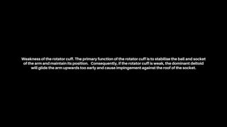 Weakness of the rotator cuff. The primary function of the rotator cuff is to stabilise the ball and socket
of the arm and maintain its position. Consequently, if the rotator cuff is weak, the dominant deltoid
will glide the arm upwards too early and cause impingement against the roof of the socket.
 