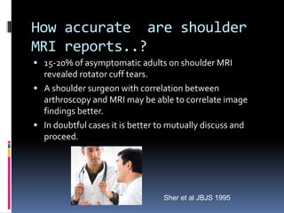 How accurate are shoulder 
MRI reports..? 
 15-20% of asymptomatic adults on shoulder MRI 
revealed rotator cuff tears. 
 A shoulder surgeon with correlation between 
arthroscopy and MRI may be able to correlate image 
findings better. 
 In doubtful cases it is better to mutually discuss and 
proceed. 
Sher et al JBJS 1995 
 