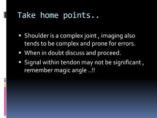 Take home points.. 
 Shoulder is a complex joint , imaging also 
tends to be complex and prone for errors. 
 When in doubt discuss and proceed. 
 Signal within tendon may not be significant , 
remember magic angle ..!! 

