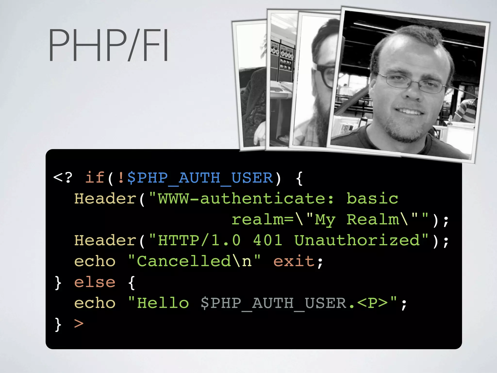 PHP/FI

<? if(!$PHP_AUTH_USER) {
  Header("WWW-authenticate: basic
                 realm="My Realm"");
  Header("HTTP/1.0 401 Unauthorized");
  echo "Cancelledn" exit;
} else {
  echo "Hello $PHP_AUTH_USER.<P>";
} >
 