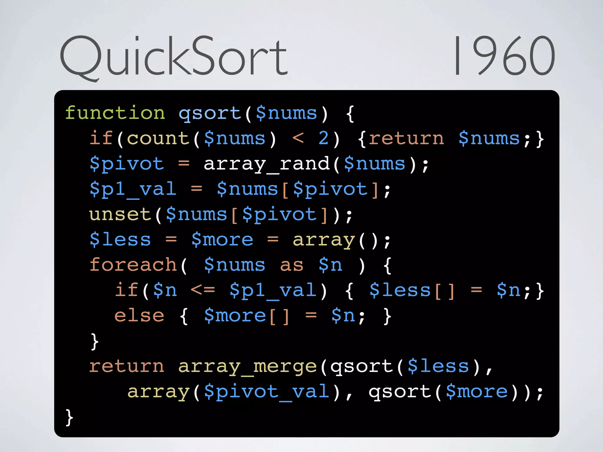 QuickSort                    1960
function qsort($nums) {
  if(count($nums) < 2) {return $nums;}
  $pivot = array_rand($nums);
  $p1_val = $nums[$pivot];
  unset($nums[$pivot]);
  $less = $more = array();
  foreach( $nums as $n ) {
    if($n <= $p1_val) { $less[] = $n;}
    else { $more[] = $n; }
  }
  return array_merge(qsort($less),
     array($pivot_val), qsort($more));
}
 