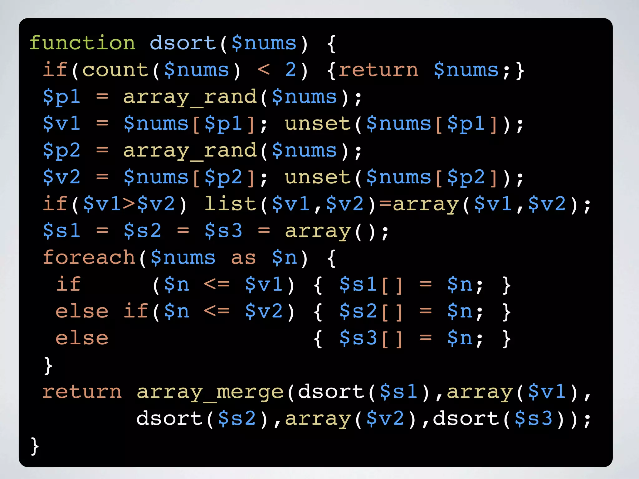function dsort($nums) {
 if(count($nums) < 2) {return $nums;}
 $p1 = array_rand($nums);
 $v1 = $nums[$p1]; unset($nums[$p1]);
 $p2 = array_rand($nums);
 $v2 = $nums[$p2]; unset($nums[$p2]);
 if($v1>$v2) list($v1,$v2)=array($v1,$v2);
 $s1 = $s2 = $s3 = array();
 foreach($nums as $n) {
   if     ($n <= $v1) { $s1[] = $n; }
   else if($n <= $v2) { $s2[] = $n; }
   else               { $s3[] = $n; }
 }
 return array_merge(dsort($s1),array($v1),
         dsort($s2),array($v2),dsort($s3));
}
 
