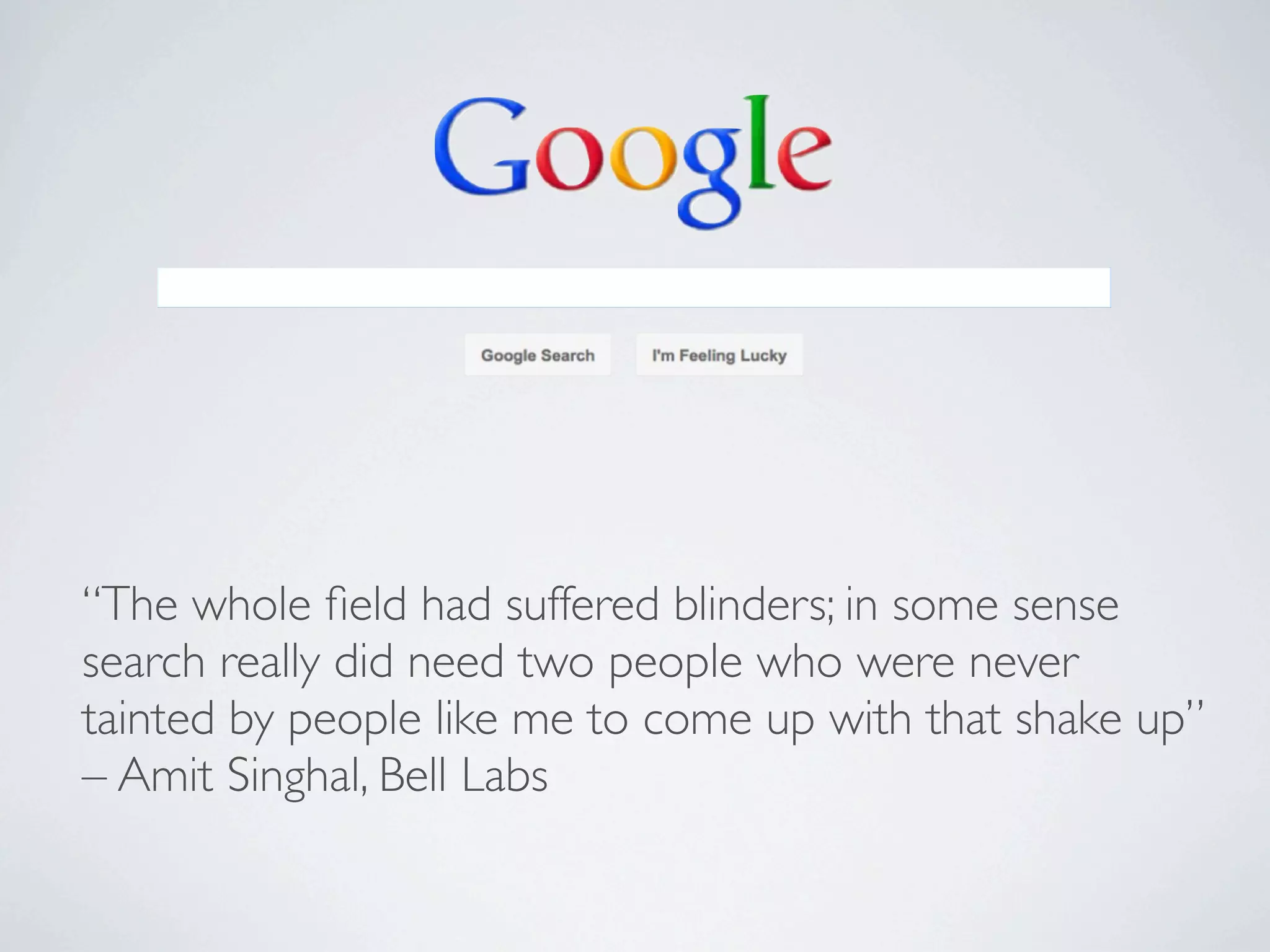 “The whole ﬁeld had suffered blinders; in some sense
search really did need two people who were never
tainted by people like me to come up with that shake up”
– Amit Singhal, Bell Labs
 
