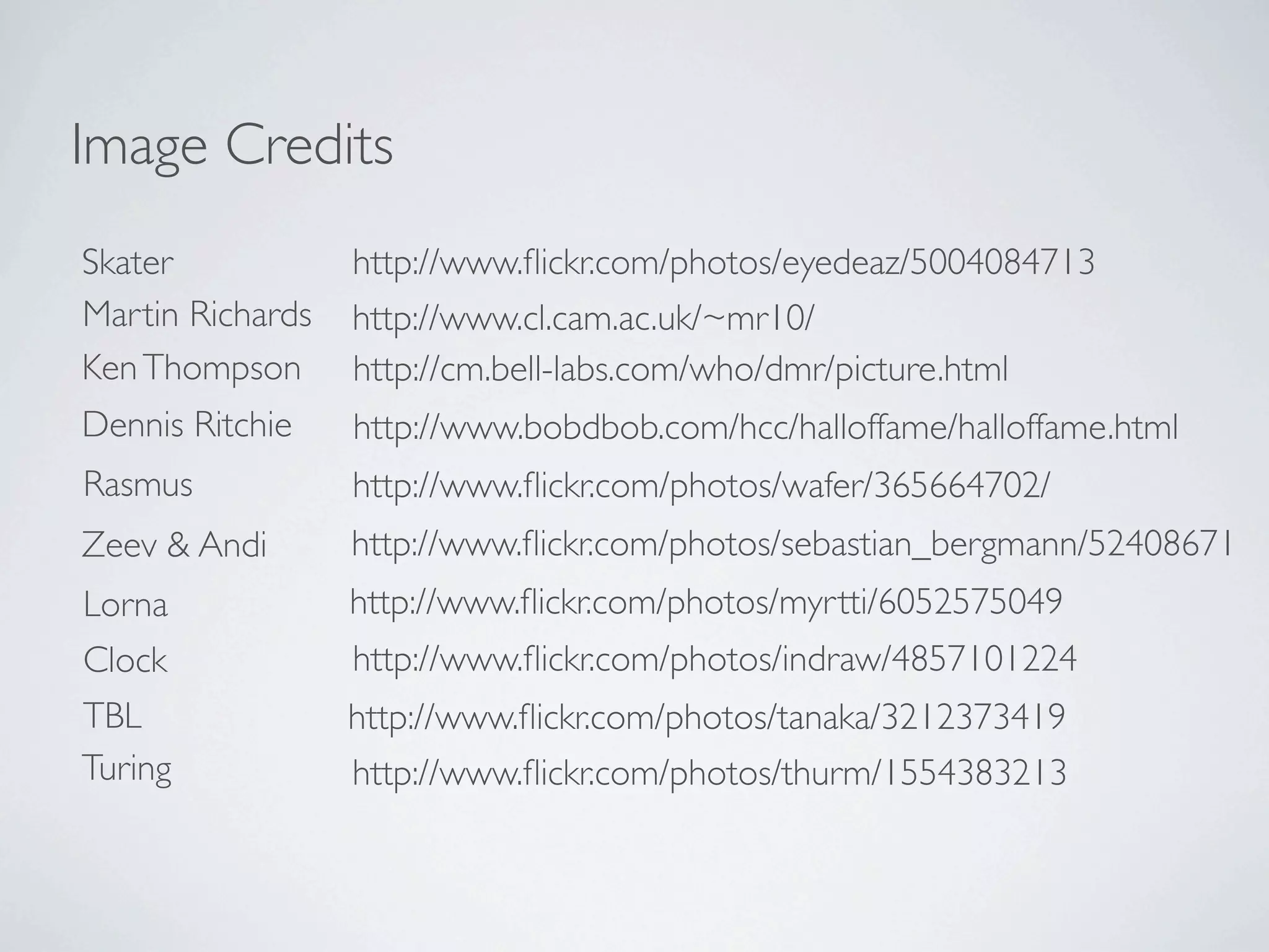 Image Credits
Skater            http://www.ﬂickr.com/photos/eyedeaz/5004084713
Martin Richards   http://www.cl.cam.ac.uk/~mr10/
Ken Thompson      http://cm.bell-labs.com/who/dmr/picture.html
Dennis Ritchie    http://www.bobdbob.com/hcc/halloffame/halloffame.html
Rasmus            http://www.ﬂickr.com/photos/wafer/365664702/
Zeev & Andi       http://www.ﬂickr.com/photos/sebastian_bergmann/52408671
Lorna             http://www.ﬂickr.com/photos/myrtti/6052575049
Clock             http://www.ﬂickr.com/photos/indraw/4857101224
TBL               http://www.ﬂickr.com/photos/tanaka/3212373419
Turing            http://www.ﬂickr.com/photos/thurm/1554383213
 