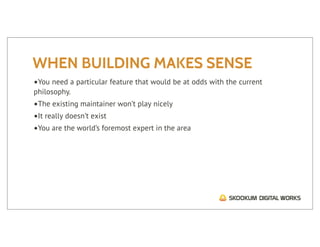 WHEN BUILDING MAKES SENSE
•You need a particular feature that would be at odds with the current
philosophy.
•The existing maintainer won’t play nicely
•It really doesn’t exist
•You are the world’s foremost expert in the area
 