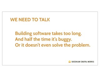 WE NEED TO TALK

 Building software takes too long.
 And half the time it’s buggy.
 Or it doesn’t even solve the problem.
 