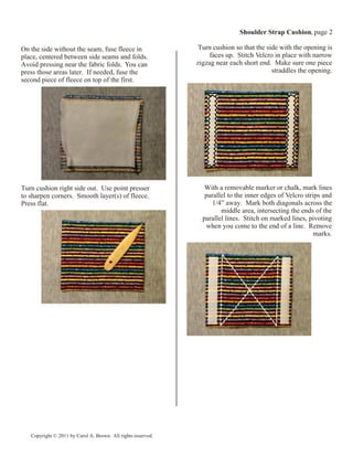 Shoulder Strap Cushion, page 2

On the side without the seam, fuse fleece in                   Turn cushion so that the side with the opening is
place, centered between side seams and folds.                      faces up. Stitch Velcro in place with narrow
Avoid pressing near the fabric folds. You can                 zigzag near each short end. Make sure one piece
press those areas later. If needed, fuse the                                              straddles the opening.
second piece of fleece on top of the first.




Turn cushion right side out. Use point presser                   With a removable marker or chalk, mark lines
to sharpen corners. Smooth layer(s) of fleece.                   parallel to the inner edges of Velcro strips and
Press flat.                                                        1/4” away. Mark both diagonals across the
                                                                       middle area, intersecting the ends of the
                                                                parallel lines. Stitch on marked lines, pivoting
                                                                 when you come to the end of a line. Remove
                                                                                                           marks.




   Copyright © 2011 by Carol A. Brown. All rights reserved.
 