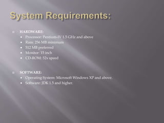  HARDWARE: 
 Processor: Pentium-IV 1.5 GHz and above 
 Ram: 256 MB minimum 
 512 MB preferred 
 Monitor: 15 inch 
 CD-ROM: 52x speed 
 SOFTWARE: 
 Operating System: Microsoft Windows XP and above. 
 Software: JDK 1.5 and higher. 
 