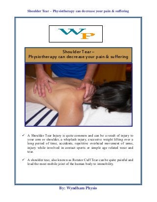 Shoulder Tear – Physiotherapy can decrease your pain & suffering
By: Wyndham Physio
 A Shoulder Tear Injury is quite common and can be a result of injury to
your arm or shoulder, a whiplash injury, excessive weight lifting over a
long period of time, accidents, repetitive overhead movement of arms,
injury while involved in contact sports or simple age related wear and
tear.
 A shoulder tear, also known as Rotator Cuff Tear can be quite painful and
lead the most mobile joint of the human body to immobility.
Shoulder Tear –
Physiotherapy can decrease your pain & suffering
 