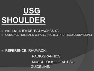 USG
SHOULDER
 PRESENTED BY: DR. RAJ VAGHASIYA
 GUIDENCE : DR. NALIN G. PATEL (H.O.D. & PROF. RADIOLOGY DEPT.)
 REFERENCE: RHUMACK.
RADIOGRAPHICS.
MUSCULOSKELETAL USG
GUIDELINE.
 